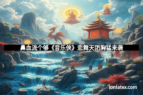鼻血流个够《音乐侠》恋舞天团胸猛来袭 鼻血流个够《音乐侠》恋舞天团胸猛来袭